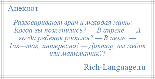 
    Разговаривают врач и молодая мать: — Когда вы поженились? — В апреле. — А когда ребенок родился? — В июле. — Так—так, интересно! — Доктор, вы медик или математик?!