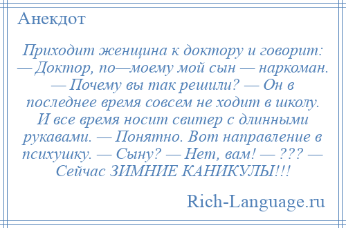 
    Приходит женщина к доктору и говорит: — Доктор, по—моему мой сын — наркоман. — Почему вы так решили? — Он в последнее время совсем не ходит в школу. И все время носит свитер с длинными рукавами. — Понятно. Вот направление в психушку. — Сыну? — Нет, вам! — ??? — Сейчас ЗИМНИЕ КАНИКУЛЫ!!!