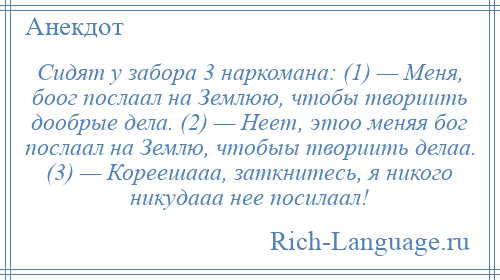 
    Сидят у забора 3 наркомана: (1) — Меня, боог послаал на Землюю, чтобы твориить дообрые дела. (2) — Неет, этоо меняя бог послаал на Землю, чтобыы твориить делаа. (3) — Кореешааа, заткнитесь, я никого никудааа нее посилаал!