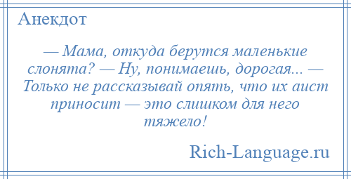 
    — Мама, откуда берутся маленькие слонята? — Ну, понимаешь, дорогая... — Только не рассказывай опять, что их аист приносит — это слишком для него тяжело!
