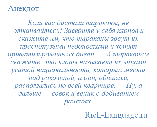 
    Если вас достали тараканы, не отчаивайтесь! Заведите у себя клопов и скажите им, что тараканы зовут их краснопузыми недоносками и хотят приватизировать их диван. — А тараканам скажите, что клопы называют их лицами усатой национальности, которым место под раковиной, а они, обнаглев, расползались по всей квартире. — Ну, а дальше — совок и веник с добиванием раненых.