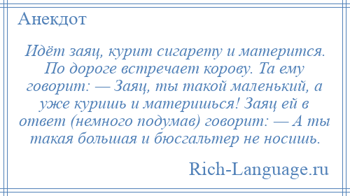 
    Идёт заяц, курит сигарету и матерится. По дороге встречает корову. Та ему говорит: — Заяц, ты такой маленький, а уже куришь и материшься! Заяц ей в ответ (немного подумав) говорит: — А ты такая большая и бюсгальтер не носишь.