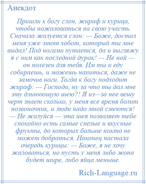 
    Пришли к богу слон, жираф и курица, чтобы пожаловаться на свою участь. Сначала жалуется слон: — Боже, достал меня уже этот хобот, который ты мне выдал! Под ногами путается, да и выгляжу я с ним как последний дурак! — Не ной — он полезен для тебя. Им ты и еду собираешь, и можешь напиться, даже не замочив ноги. Тогда к богу подходит жираф: — Господи, ну за что ты дал мне эту длиннющую шею?! Я из—за нее вешу черт знает сколько, у меня все время болит позвоночник, и люди надо мной смеются! — Не жалуйся — эта шея позволяет тебе спокойно есть самые спелые и вкусные фрукты, до которых больше никто не может добраться. Наконец настала очередь курицы: — Боже, я не хочу жаловаться, но пусть у меня либо жопа будет шире, либо яйца меньше.