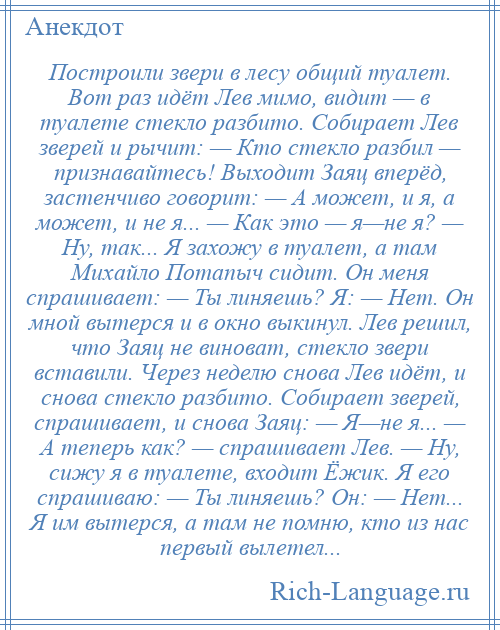 
    Построили звери в лесу общий туалет. Вот раз идёт Лев мимо, видит — в туалете стекло разбито. Собирает Лев зверей и рычит: — Кто стекло разбил — признавайтесь! Выходит Заяц вперёд, застенчиво говорит: — А может, и я, а может, и не я... — Как это — я—не я? — Ну, так... Я захожу в туалет, а там Михайло Потапыч сидит. Он меня спрашивает: — Ты линяешь? Я: — Нет. Он мной вытерся и в окно выкинул. Лев решил, что Заяц не виноват, стекло звери вставили. Через неделю снова Лев идёт, и снова стекло разбито. Собирает зверей, спрашивает, и снова Заяц: — Я—не я... — А теперь как? — спрашивает Лев. — Ну, сижу я в туалете, входит Ёжик. Я его спрашиваю: — Ты линяешь? Он: — Нет... Я им вытерся, а там не помню, кто из нас первый вылетел...