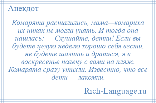 
    Комарята расшалились, мама—комариха их никак не могла унять. И тогда она нашлась: — Слушайте, детки! Если вы будете целую неделю хорошо себя вести, не будете шалить и драться, я в воскресенье полечу с вами на пляж. Комарята сразу утихли. Известно, что все дети — лакомки.