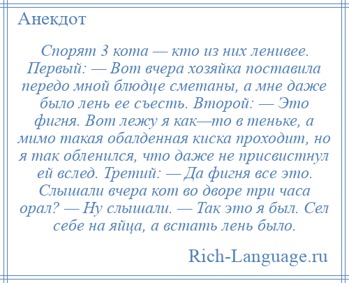 
    Спорят 3 кота — кто из них ленивее. Первый: — Вот вчера хозяйка поставила передо мной блюдце сметаны, а мне даже было лень ее съесть. Второй: — Это фигня. Вот лежу я как—то в теньке, а мимо такая обалденная киска проходит, но я так обленился, что даже не присвистнул ей вслед. Третий: — Да фигня все это. Слышали вчера кот во дворе три часа орал? — Ну слышали. — Так это я был. Сел себе на яйца, а встать лень было.