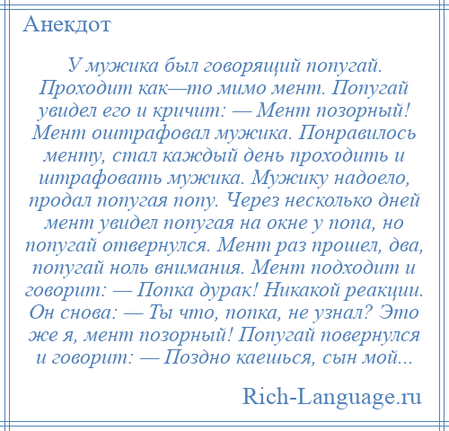 
    У мужика был говорящий попугай. Проходит как—то мимо мент. Попугай увидел его и кричит: — Мент позорный! Мент оштрафовал мужика. Понравилось менту, стал каждый день проходить и штрафовать мужика. Мужику надоело, продал попугая попу. Через несколько дней мент увидел попугая на окне у попа, но попугай отвернулся. Мент раз прошел, два, попугай ноль внимания. Мент подходит и говорит: — Попка дурак! Никакой реакции. Он снова: — Ты что, попка, не узнал? Это же я, мент позорный! Попугай повернулся и говорит: — Поздно каешься, сын мой...