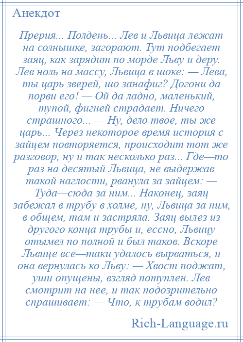 
    Прерия... Полдень... Лев и Львица лежат на солнышке, загорают. Тут подбегает заяц, как зарядит по морде Льву и деру. Лев ноль на массу, Львица в шоке: — Лева, ты царь зверей, шо занафиг? Догони да порви его! — Ой да ладно, маленький, тупой, фигней страдает. Ничего страшного... — Ну, дело твое, ты же царь... Через некоторое время история с зайцем повторяется, происходит тот же разговор, ну и так несколько раз... Где—то раз на десятый Львица, не выдержав такой наглости, рванула за зайцем: — Туда—сюда за ним... Наконец, заяц забежал в трубу в холме, ну, Львица за ним, в общем, там и застряла. Заяц вылез из другого конца трубы и, ессно, Львицу отымел по полной и был таков. Вскоре Львице все—таки удалось вырваться, и она вернулась ко Льву: — Хвост поджат, уши опущены, взгляд потуплен. Лев смотрит на нее, и так подозрительно спрашивает: — Что, к трубам водил?