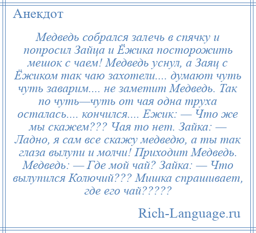 
    Медведь собрался залечь в спячку и попросил Зайца и Ёжика посторожить мешок с чаем! Медведь уснул, а Заяц с Ёжиком так чаю захотели.... думают чуть чуть заварим.... не заметит Медведь. Так по чуть—чуть от чая одна труха осталась.... кончился.... Ежик: — Что же мы скажем??? Чая то нет. Зайка: — Ладно, я сам все скажу медведю, а ты так глаза вылупи и молчи! Приходит Медведь. Медведь: — Где мой чай? Зайка: — Что вылупился Колючий??? Мишка спрашивает, где его чай?????