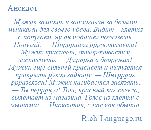 
    Мужик заходит в зоомагазин за белыми мышками для своего удава. Видит – клетка с попугаем, ну он подошел поглазеть. Попугай: — Ширрринка рррастегнута! Мужик краснеет, отворачивается застегнуть. — Дырррка в брррюках! Мужик еще сильней краснеет и пытается прикрыть рукой задницу. — Шнурррок ррразвязан! Мужик нагибается завязать. — Ты перррнул! Тот, красный как свекла, вылетает из магазина. Голос из клетки с мышами: — Инокентич, с нас как обычно.