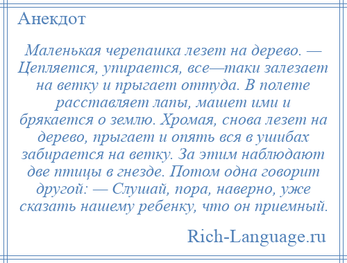 
    Маленькая черепашка лезет на дерево. — Цепляется, упирается, все—таки залезает на ветку и прыгает оттуда. В полете расставляет лапы, машет ими и брякается о землю. Хромая, снова лезет на дерево, прыгает и опять вся в ушибах забирается на ветку. За этим наблюдают две птицы в гнезде. Потом одна говорит другой: — Слушай, пора, наверно, уже сказать нашему ребенку, что он приемный.