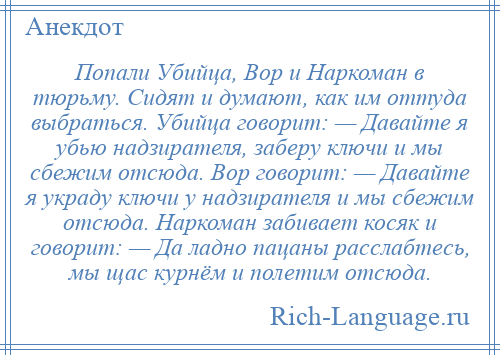 
    Попали Убийца, Вор и Наркоман в тюрьму. Сидят и думают, как им оттуда выбраться. Убийца говорит: — Давайте я убью надзирателя, заберу ключи и мы сбежим отсюда. Вор говорит: — Давайте я украду ключи у надзирателя и мы сбежим отсюда. Наркоман забивает косяк и говорит: — Да ладно пацаны расслабтесь, мы щас курнём и полетим отсюда.