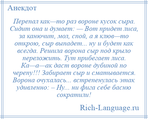 
    Перепал как—то раз вороне кусок сыра. Сидит она и думает: — Вот придет лиса, за канючит, мол, спой, а я клюв—то открою, сыр выпадет... ну и будет как всегда. Решила ворона сыр под крыло переложить. Тут прибегает лиса. Ка—а—ак даст вороне дубиной по черепу!!! Забирает сыр и сматывается. Ворона очухалась... встрепенулась этак удивленно: – Ну... ни фига себе басню сократили!