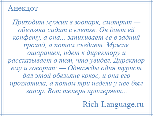 
    Приходит мужик в зоопарк, смотрит — обезьяна сидит в клетке. Он дает ей конфету, а она... запихивает ее в задний проход, а потом съедает. Мужик ошарашен, идет к директору и рассказывает о том, что увидел. Директор ему и говорит: — Однажды один турист дал этой обезьяне кокос, и она его проглотила, а потом три недели у нее был запор. Вот теперь примеряет...