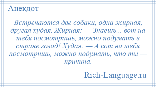 
    Встречаются две собаки, одна жирная, другая худая. Жирная: — Знаешь... вот на тебя посмотришь, можно подумать в стране голод! Худая: — А вот на тебя посмотришь, можно подумать, что ты — причина.