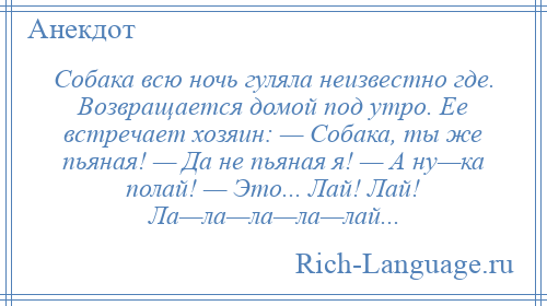 
    Собака всю ночь гуляла неизвестно где. Возвращается домой под утро. Ее встречает хозяин: — Собака, ты же пьяная! — Да не пьяная я! — А ну—ка полай! — Это... Лай! Лай! Ла—ла—ла—ла—лай...