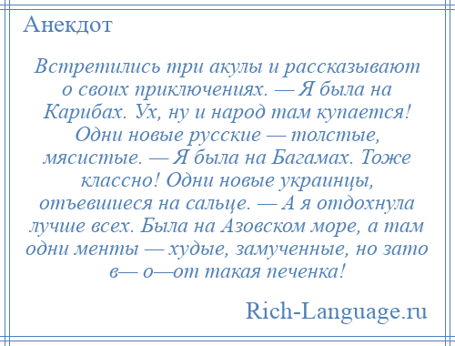 
    Встретились три акулы и рассказывают о своих приключениях. — Я была на Карибах. Ух, ну и народ там купается! Одни новые русские — толстые, мясистые. — Я была на Багамах. Тоже классно! Одни новые украинцы, отъевшиеся на сальце. — А я отдохнула лучше всех. Была на Азовском море, а там одни менты — худые, замученные, но зато в— о—от такая печенка!