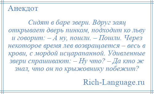 
    Сидят в баре звери. Вдруг заяц открывает дверь пинком, подходит ко льву и говорит: – А ну, пошли. – Пошли. Через некоторое время лев возвращается – весь в крови, с мордой исцарапанной. Удивленные звери спрашивают: – Ну что? – Да кто ж знал, что он по крыжовнику побежит?