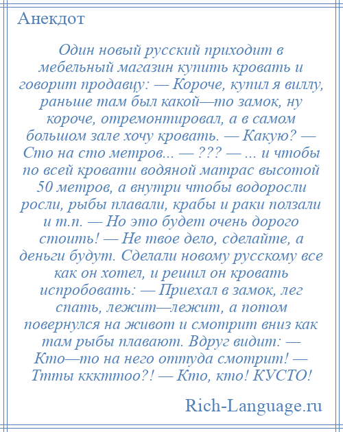 
    Один новый русский приходит в мебельный магазин купить кровать и говорит продавцу: — Короче, купил я виллу, раньше там был какой—то замок, ну короче, отремонтировал, а в самом большом зале хочу кровать. — Какую? — Сто на сто метров... — ??? — ... и чтобы по всей кровати водяной матрас высотой 50 метров, а внутри чтобы водоросли росли, рыбы плавали, крабы и раки ползали и т.п. — Но это будет очень дорого стоить! — Не твое дело, сделайте, а деньги будут. Сделали новому русскому все как он хотел, и решил он кровать испробовать: — Приехал в замок, лег спать, лежит—лежит, а потом повернулся на живот и смотрит вниз как там рыбы плавают. Вдруг видит: — Кто—то на него оттуда смотрит! — Ттты кккттоо?! — Кто, кто! КУСТО!