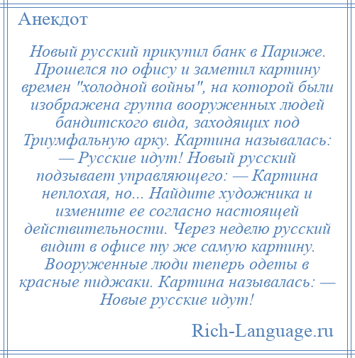 
    Новый русский прикупил банк в Париже. Прошелся по офису и заметил картину времен холодной войны , на которой были изображена группа вооруженных людей бандитского вида, заходящих под Триумфальную арку. Картина называлась: — Русские идут! Новый русский подзывает управляющего: — Картина неплохая, но... Найдите художника и измените ее согласно настоящей действительности. Через неделю русский видит в офисе ту же самую картину. Вооруженные люди теперь одеты в красные пиджаки. Картина называлась: — Новые русские идут!