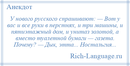 
    У нового русского спрашивают: — Вот у вас и все руки в перстнях, и три машины, и пятиэтажный дом, и унитаз золотой, а вместо туалетной бумаги — газета. Почему? — Дык, этта... Ностальгия...