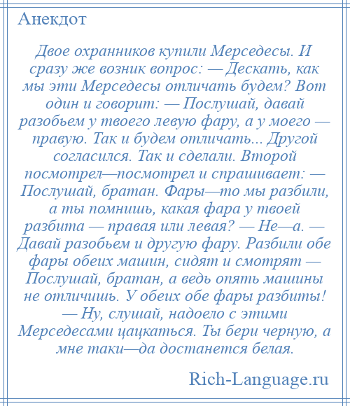 
    Двое охранников купили Мерседесы. И сразу же возник вопрос: — Дескать, как мы эти Мерседесы отличать будем? Вот один и говорит: — Послушай, давай разобьем у твоего левую фару, а у моего — правую. Так и будем отличать... Другой согласился. Так и сделали. Второй посмотрел—посмотрел и спрашивает: — Послушай, братан. Фары—то мы разбили, а ты помнишь, какая фара у твоей разбита — правая или левая? — Не—а. — Давай разобьем и другую фару. Разбили обе фары обеих машин, сидят и смотрят — Послушай, братан, а ведь опять машины не отличишь. У обеих обе фары разбиты! — Ну, слушай, надоело с этими Мерседесами цацкаться. Ты бери черную, а мне таки—да достанется белая.