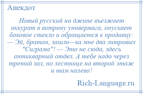 
    Новый русский на джипе въезжает аккурат в витрину универмага, опускает боковое стекло и обращается к продавцу: — Эй, братан, зашли—ка мне два литровых Сиграма ! — Это не сюда, здесь антикварный отдел. А тебе надо через третий зал, по лестнице на второй этаж и там налево!