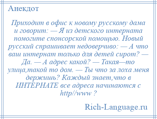 
    Приходит в офис к новому русскому дама и говорит: — Я из детского интерната помогите спонсорской помощью. Новый русский спрашивает недоверчиво: — А что ваш интернат только для детей сирот? — Да. — А адрес какой? — Такая—то улица,такой то дом. — Ты что за лоха меня держишь? Каждый знает,что в ИНТЕРНАТЕ все адреса начинаются с http//www ?