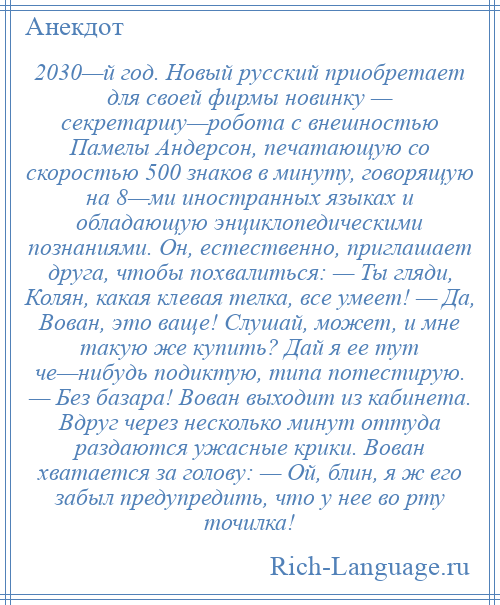 
    2030—й год. Новый русский приобретает для своей фирмы новинку — секретаршу—робота с внешностью Памелы Андерсон, печатающую со скоростью 500 знаков в минуту, говорящую на 8—ми иностранных языках и обладающую энциклопедическими познаниями. Он, естественно, приглашает друга, чтобы похвалиться: — Ты гляди, Колян, какая клевая телка, все умеет! — Да, Вован, это ваще! Слушай, может, и мне такую же купить? Дай я ее тут че—нибудь подиктую, типа потестирую. — Без базара! Вован выходит из кабинета. Вдруг через несколько минут оттуда раздаются ужасные крики. Вован хватается за голову: — Ой, блин, я ж его забыл предупредить, что у нее во рту точилка!