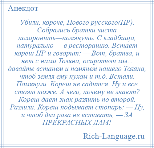 
    Убили, короче, Нового русского(НР). Собрались братки чиста похоронить—помянуть. С кладбища, натурально — в ресторацию. Встает кореш НР и говорит: — Вот, братва, и нет с нами Толяна, осиротели мы... давайте встанем и помянем нашего Толяна, чтоб земля ему пухом и т.д. Встали. Помянули. Кореш не садится. Ну и все стоят тоже. А чего, почему не знают? Кореш дает знак разлить по второй. Разлили. Кореш подымает стопарь: — Ну, и чтоб два раза не вставать, — ЗА ПРЕКРАСНЫХ ДАМ!