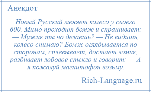 
    Новый Русский меняет колесо у своего 600. Мимо проходит бомж и спрашивает: — Мужик ты чо делаешь? — Не видишь, колесо снимаю? Бомж оглядывается по сторонам, сплевывает, достает ломик, разбивает лобовое стекло и говорит: — А я пожалуй магнитофон возьму.