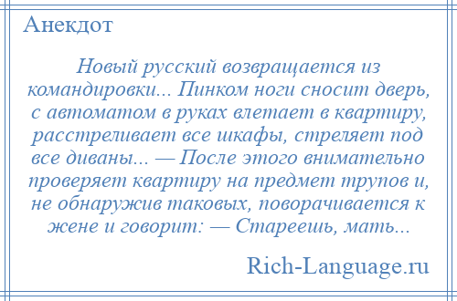 
    Новый русский возвращается из командировки... Пинком ноги сносит дверь, с автоматом в руках влетает в квартиру, расстреливает все шкафы, стреляет под все диваны... — После этого внимательно проверяет квартиру на предмет трупов и, не обнаружив таковых, поворачивается к жене и говорит: — Стареешь, мать...