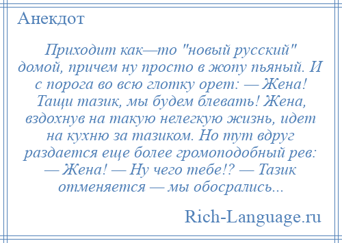 
    Приходит как—то новый русский домой, причем ну просто в жопу пьяный. И с порога во всю глотку орет: — Жена! Тащи тазик, мы будем блевать! Жена, вздохнув на такую нелегкую жизнь, идет на кухню за тазиком. Но тут вдруг раздается еще более громоподобный рев: — Жена! — Ну чего тебе!? — Тазик отменяется — мы обосрались...