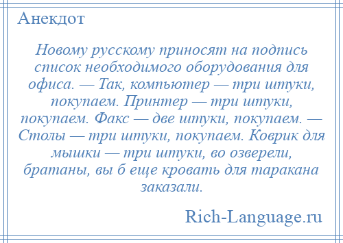 
    Новому русскому приносят на подпись список необходимого оборудования для офиса. — Так, компьютер — три штуки, покупаем. Принтер — три штуки, покупаем. Факс — две штуки, покупаем. — Столы — три штуки, покупаем. Коврик для мышки — три штуки, во озверели, братаны, вы б еще кровать для таракана заказали.