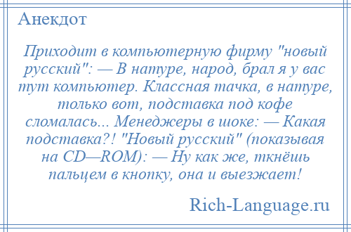 
    Приходит в компьютерную фирму новый русский : — В натуре, народ, брал я у вас тут компьютер. Классная тачка, в натуре, только вот, подставка под кофе сломалась... Менеджеры в шоке: — Какая подставка?! Новый русский (показывая на CD—ROM): — Ну как же, ткнёшь пальцем в кнопку, она и выезжает!