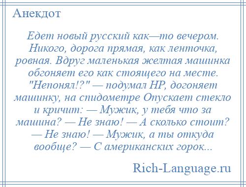 
    Едет новый русский как—то вечером. Никого, дорога прямая, как ленточка, ровная. Вдруг маленькая желтая машинка обгоняет его как стоящего на месте. Непонял!? — подумал НР, догоняет машинку, на спидометре Опускает стекло и кричит: — Мужик, у тебя что за машина? — Не знаю! — А сколько стоит? — Не знаю! — Мужик, а ты откуда вообще? — С американских горок...