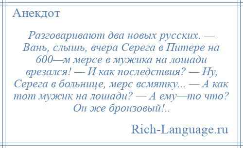 
    Разговаривают два новых русских. — Вань, слышь, вчера Серега в Питере на 600—м мерсе в мужика на лошади врезался! — И как последствия? — Ну, Серега в больнице, мерс всмятку... — А как тот мужик на лошади? — А ему—то что? Он же бронзовый!..