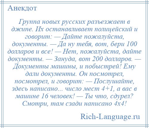 
    Группа новых русских разъезжает в джипе. Их останавливает полицейский и говорит: — Дайте пожалуйста, документы. — Да ну тебя, вот, бери 100 долларов и все! — Нет, пожалуйста, дайте документы. — Зануда, вот 200 долларов. — Документы машины, и побыстрей! Ему дали документы. Он посмотрел, посмотрел, и говорит: — Послушайте, здесь написано... число мест 4+1, а вас в машине 16 человек! — Ты что, сдурел? Смотри, там сзади написано 4х4!