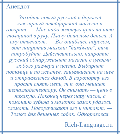 
    Заходит новый русский в дорогой ювелирный швейцарский магазин и говорит: — Мне надо золотую цепь на шею толщиной в руку. Плачу бешеные деньги. А ему отвечают: — Вы ошиблись адресом, вот напротив магазин hardware , там попробуйте. Действительно, напротив русский обнаруживает магазин с цепями любого размера и цвета. Выбирает потолще и по желтее, защелкивает на шее и отправляется домой. В аэропорту его просят снять цепь, т.к. она мешает металлодетектору. Он снимать — цепь в никакую. Наконец через пару часов, с помощью зубила и молотка замок удалось сломать. Поворачивают его и читают: — Только для бешеных собак. Одноразовая.