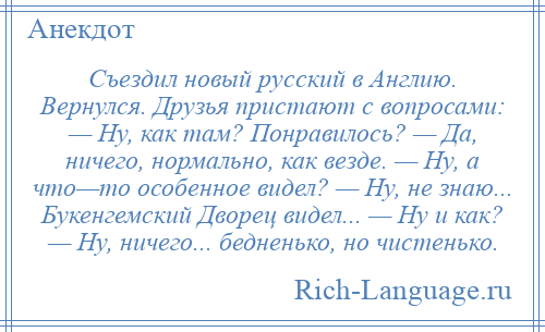 
    Съездил новый русский в Англию. Вернулся. Друзья пристают с вопросами: — Ну, как там? Понравилось? — Да, ничего, нормально, как везде. — Ну, а что—то особенное видел? — Ну, не знаю... Букенгемский Дворец видел... — Ну и как? — Ну, ничего... бедненько, но чистенько.