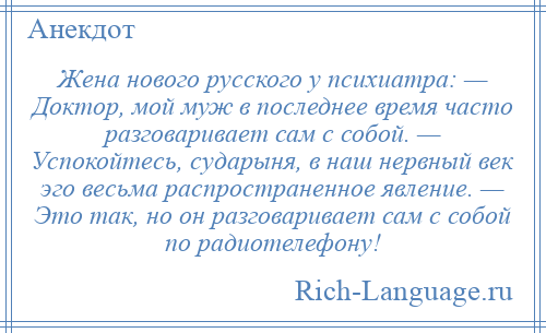 
    Жена нового русского у психиатра: — Доктор, мой муж в последнее время часто разговаривает сам с собой. — Успокойтесь, сударыня, в наш нервный век эго весьма распространенное явление. — Это так, но он разговаривает сам с собой по радиотелефону!