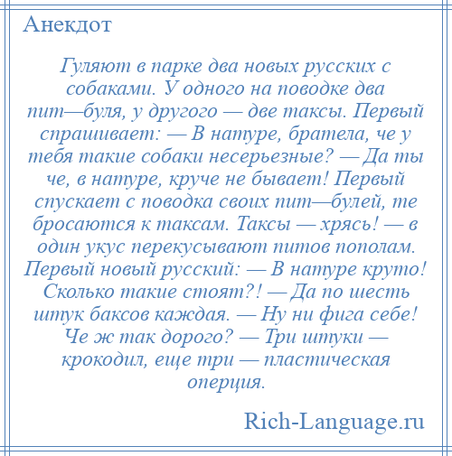 
    Гуляют в парке два новых русских с собаками. У одного на поводке два пит—буля, у другого — две таксы. Первый спрашивает: — В натуре, братела, че у тебя такие собаки несерьезные? — Да ты че, в натуре, круче не бывает! Первый спускает с поводка своих пит—булей, те бросаются к таксам. Таксы — хрясь! — в один укус перекусывают питов пополам. Первый новый русский: — В натуре круто! Сколько такие стоят?! — Да по шесть штук баксов каждая. — Ну ни фига себе! Че ж так дорого? — Три штуки — крокодил, еще три — пластическая оперция.