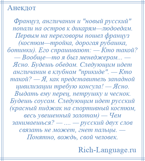 
    Француз, англичанин и новый русский попали на остров к дикарям—людоедам. Первым на переговоры пошел француз (костюм—тройка, дорогая рубашка, ботинки). Его спрашивают: — Кто такой? — Вообще—то я был менеджером... — Ясно. Будешь обедом. Следующим идет англичанин в клубном прикиде . — Кто такой? — Я, как представитель западной цивилизации требую консула! — Ясно. Выдать ему перец, петрушку и чеснок. Будешь соусом. Следующим идет русский (красный пиджак на спортивный костюм, весь увешенный золотом) — Чем занимаешься? — .... — русский двух слов связать не может, гнет пальцы. — Понятно, вождь, свой человек.