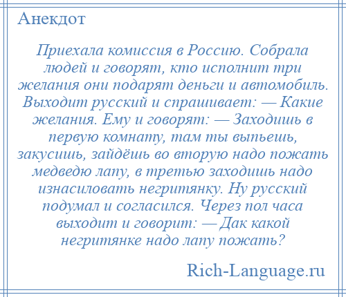 
    Приехала комиссия в Россию. Собрала людей и говорят, кто исполнит три желания они подарят деньги и автомобиль. Выходит русский и спрашивает: — Какие желания. Ему и говорят: — Заходишь в первую комнату, там ты выпьешь, закусишь, зайдёшь во вторую надо пожать медведю лапу, в третью заходишь надо изнасиловать негритянку. Ну русский подумал и согласился. Через пол часа выходит и говорит: — Дак какой негритянке надо лапу пожать?