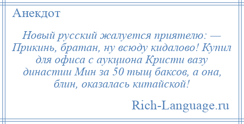 
    Новый русский жалуется приятелю: — Прикинь, братан, ну всюду кидалово! Купил для офиса с аукциона Кристи вазу династии Мин за 50 тыщ баксов, а она, блин, оказалась китайской!