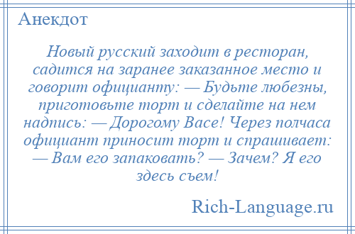 
    Новый русский заходит в ресторан, садится на заранее заказанное место и говорит официанту: — Будьте любезны, приготовьте торт и сделайте на нем надпись: — Дорогому Васе! Через полчаса официант приносит торт и спрашивает: — Вам его запаковать? — Зачем? Я его здесь съем!