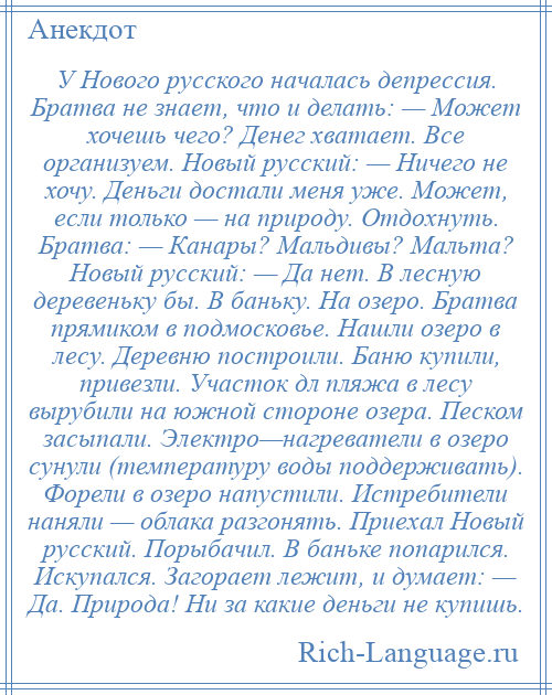 
    У Нового русского началась депрессия. Братва не знает, что и делать: — Может хочешь чего? Денег хватает. Все организуем. Новый русский: — Ничего не хочу. Деньги достали меня уже. Может, если только — на природу. Отдохнуть. Братва: — Канары? Мальдивы? Мальта? Новый русский: — Да нет. В лесную деревеньку бы. В баньку. На озеро. Братва прямиком в подмосковье. Нашли озеро в лесу. Деревню построили. Баню купили, привезли. Участок дл пляжа в лесу вырубили на южной стороне озера. Песком засыпали. Электро—нагреватели в озеро сунули (температуру воды поддерживать). Форели в озеро напустили. Истребители наняли — облака разгонять. Приехал Новый русский. Порыбачил. В баньке попарился. Искупался. Загорает лежит, и думает: — Да. Природа! Ни за какие деньги не купишь.