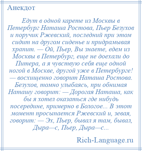 
    Едут в одной карете из Москвы в Петербург Наташа Ростова, Пьер Безухов и поручик Ржевский, последний при этом сидит на другом сиденье и придрамывая храпит. — Ой, Пьер, Вы знаете, едем из Москвы в Петербург, еще не доехали до Питера, а я чувствую себя еще одной ногой в Москве, другой уже в Петербурге! — восхищенно говорит Наташа Ростова. Безухов, томно улыбаясь, при обнимая Наташу говорит: — Дорогая Наташа, как бы я хотел оказаться где нибудь посередине, примерно в Бологое... В этот момент просыпается Ржевский и, зевая, говорит: — Эх, Пьер, бывал я там, бывал, Дыра—с, Пьер, Дыра—с...