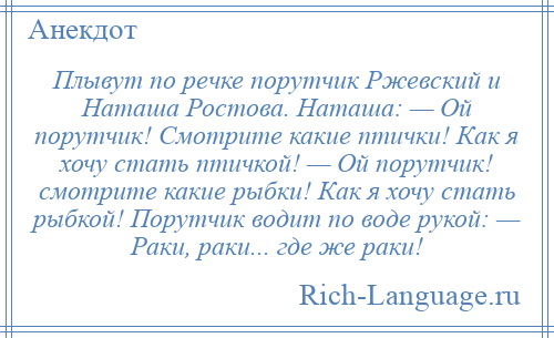 
    Плывут по речке порутчик Ржевский и Наташа Ростова. Наташа: — Ой порутчик! Смотрите какие птички! Как я хочу стать птичкой! — Ой порутчик! смотрите какие рыбки! Как я хочу стать рыбкой! Порутчик водит по воде рукой: — Раки, раки... где же раки!