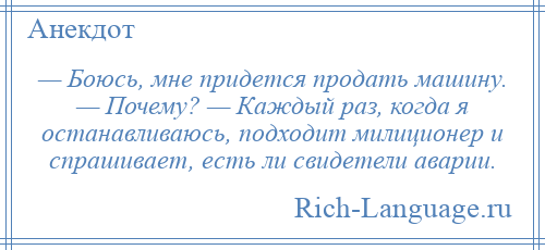 
    — Боюсь, мне придется продать машину. — Почему? — Каждый раз, когда я останавливаюсь, подходит милиционер и спрашивает, есть ли свидетели аварии.